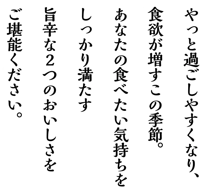 やっと過ごしやすくなり、食欲が増すこの季節。あなたの食べたい気持ちをしっかり満たす旨辛な２つのおいしさをご堪能ください。