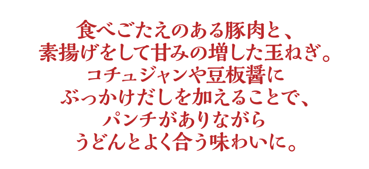 食べごたえのある豚肉と、素揚げをして甘みの増した玉ねぎ。コチュジャンや豆板醤にぶっかけだしを加えることで、パンチがありながらうどんとよく合う味わいに。