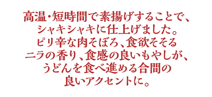 高温・短時間で素揚げすることで、シャキシャキに仕上げました。ピリ辛な肉そぼろ、食欲そそるニラの香り、食感の良いもやしが、うどんを食べ進める合間の良いアクセントに。