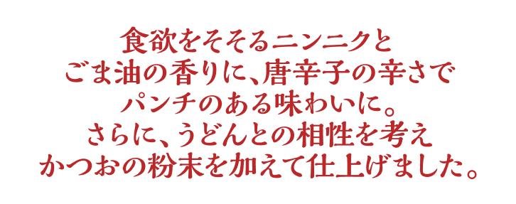 食欲をそそるニンニクと ごま油の香りに、唐辛子の辛さでパンチのある味わいに。さらに、うどんとの相性を考えかつおの粉末を加えて仕上げました。