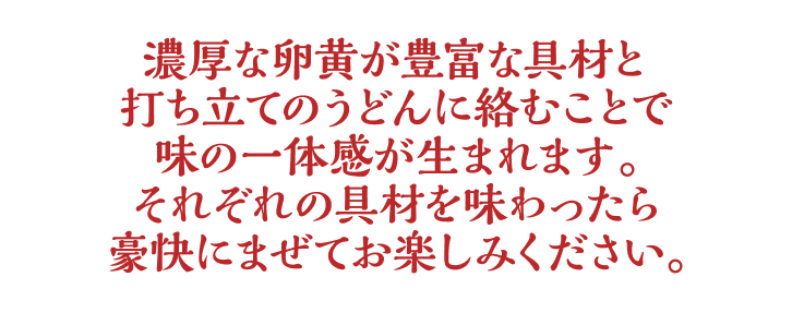濃厚な卵黄が豊富な具材と打ち立てのうどんに絡むことで味の一体感が生まれます。それぞれの具材を味わったら豪快にまぜてお楽しみください。