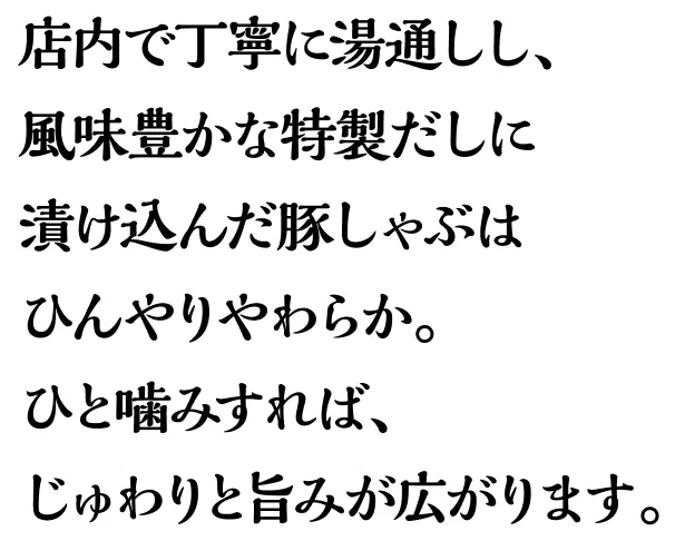 店内で丁寧に湯通しし、風味豊かな特製だしに漬け込んだ豚しゃぶはひんやりやわらか。ひと噛みすれば、じゅわりと旨みが広がります。