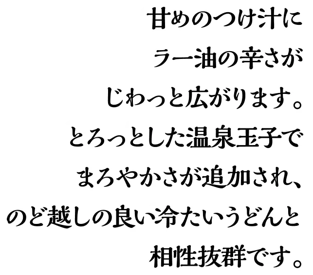 甘めのつけ汁にラー油の辛さがじわっと広がり、とろっとした温泉玉子でまろやかさが追加され、のど越しの良いうどんとの相性抜群です。
