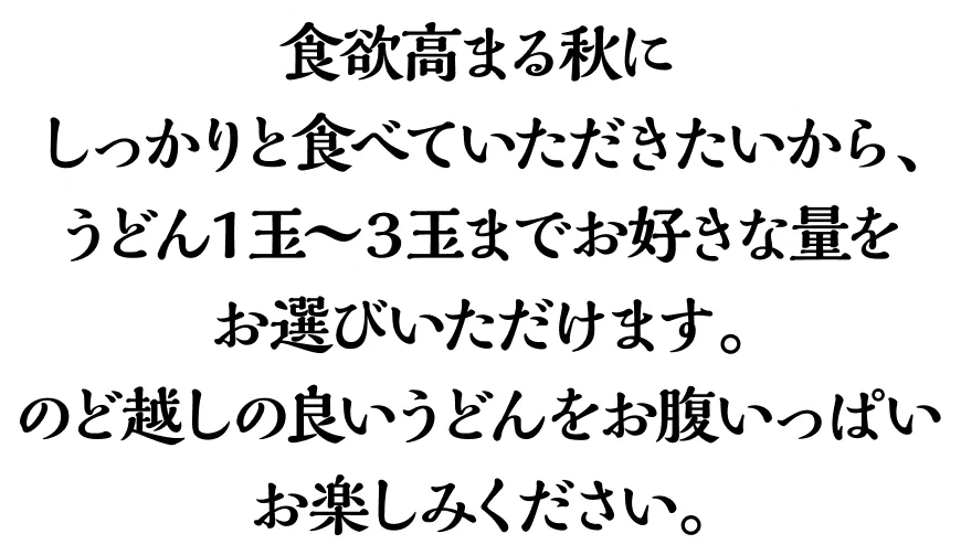 食欲高まる秋にしっかりと食べていただきたいから、うどん1玉〜3玉までお好きな量をお選びいただけます。のど越しの良いうどんをお腹いっぱいお楽しみください。