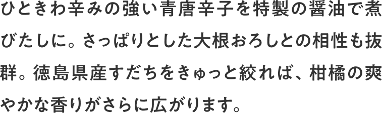 ひときわ辛みの強い青唐辛子を特製の醤油で煮びたしに。さっぱりとした大根おろしとの相性も抜群。徳島県産すだちをきゅっと絞れば、柑橘の爽やかな香りがさらに広がります。
