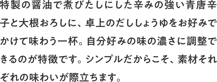 特製の醤油で煮びたしにした辛みの強い青唐辛子と大根おろしに、卓上のだししょうゆをお好みでかけて味わう一杯。自分好みの味の濃さに調整できるのが特徴です。シンプルだからこそ、素材それぞれの味わいが際立ちます。