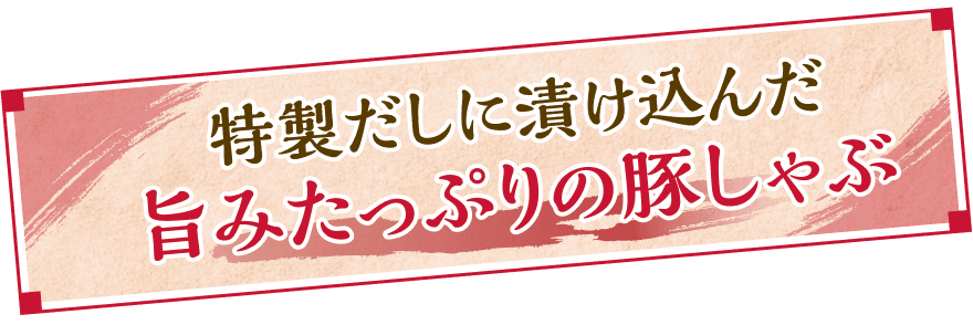 特製だしに漬け込んだ旨みたっぷりの豚しゃぶ