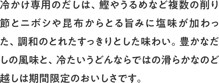 冷かけ専用のだしは、鰹やうるめなど複数の削り節とニボシや昆布からとる旨みに塩味が加わった、調和のとれたすっきりとした味わい。豊かなだしの風味と、冷たいうどんならではの滑らかなのど越しは期間限定のおいしさです。