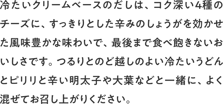 冷たいクリームベースのだしは、コク深い4種のチーズに、すっきりとした辛みのしょうがを効かせた風味豊かな味わいで、最後まで食べ飽きないおいしさです。つるりとのど越しのよい冷たいうどんとピリリと辛い明太子や大葉などと一緒に、よく混ぜてお召し上がりください。