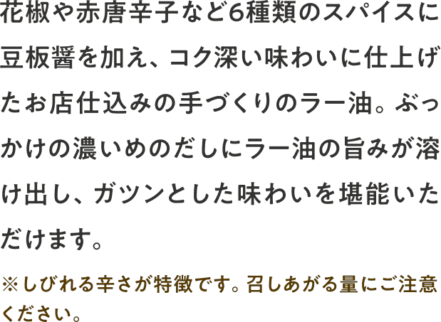 花椒や赤唐辛子など６種類のスパイスに豆板醤を加え、コク深い味わいに仕上げたお店仕込みの手づくりのラー油。ぶっかけの濃いめのだしにラー油の旨みが溶け出し、ガツンとした味わいを堪能いただけます。※しびれる辛さが特徴です。召しあがる量にご注意ください。