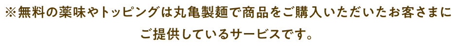 ※無料の薬味やトッピングは丸亀製麺で商品をご購入いただいたお客さまにご提供しているサービスです。