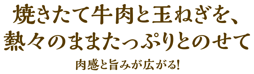焼きたて牛肉と玉ねぎを、熱々のままたっぷりとのせて肉感と旨みが広がる