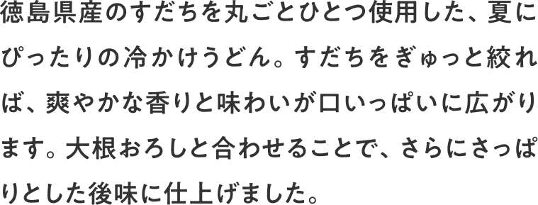 徳島県産のすだちを丸ごとひとつ使用した、夏にぴったりの冷かけうどん。すだちをぎゅっと絞れば、爽やかな香りと味わいが口いっぱいに広がります。大根おろしと合わせることで、さらにさっぱりとした後味に仕上げました。
