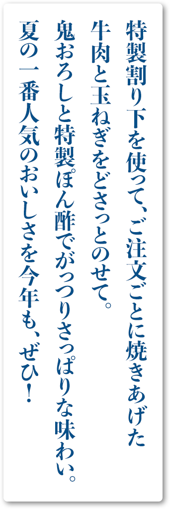 特製割り下を使って、ご注文ごとに焼きあげた牛肉と玉ねぎをどさっとのせて。鬼おろしと特製ぽん酢でがっつりさっぱりな味わい。夏の一番人気のおいしさを今年も、ぜひ！