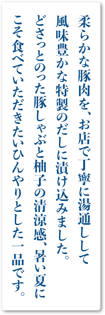 柔らかな豚肉を、お店で丁寧に湯通しして風味豊かな特製のだしに漬け込みました。どさっとのった豚しゃぶと柚子の清涼感、暑い夏にこそ食べていただきたいひんやりとした一品です。