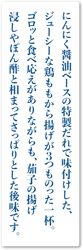 にんにく醤油ベースの特製だれで味付けした、ジューシーな鶏ももから揚げが３つものった一杯。ゴロッと食べ応えがありながらも、茄子の揚げ浸しやぽん酢と相まってさっぱりとした後味です。