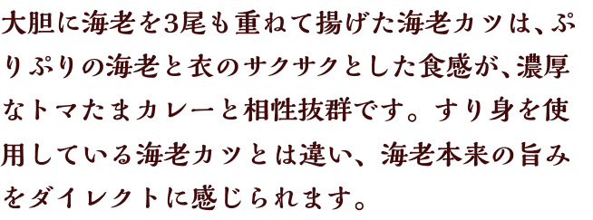 大胆に海老を3尾も重ねて揚げた海老カツは、ぷりぷりの海老と衣のサクサクとした食感が、濃厚なトマたまカレーと相性抜群です。すり身を使用している海老カツとは違い、海老本来の旨みをダイレクトに感じられます。