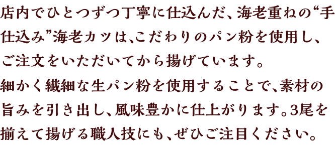 店内でひとつずつ丁寧に仕込んだ、海老重ねの“手仕込み”海老カツは、こだわりのパン粉を使用し、ご注文をいただいてから揚げています。細かく繊細な生パン粉を使用することで、素材の旨みを引き出し、風味豊かに仕上がります。3尾を揃えて揚げる職人技にも、ぜひご注目ください。
