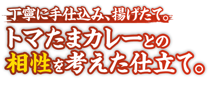 丁寧に手仕込み、揚げたて。トマたまカレーとの相性を考えた仕立て。