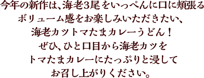 今年の新作は、海老3尾をいっぺんに口に頬張るボリューム感をお楽しみいただきたい、海老カツトマたまカレーうどん！ぜひ、ひと口目から海老カツをトマたまカレーにたっぷりと浸してお召し上がりください。