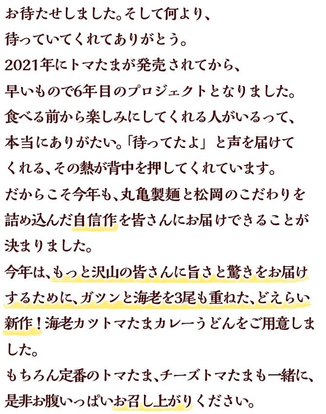 お待たせしました。そして何より、待っていてくれてありがとう。2021年にトマたまが発売されてから、早いもので6年目のプロジェクトとなりました。食べる前から楽しみにしてくれる人がいるって、本当にありがたい。「待ってたよ」と声を届けてくれる、その熱が背中を押してくれています。だからこそ今年も、丸亀製麺と松岡のこだわりを詰め込んだ自信作を皆さんにお届けできることが決まりました。今年は、もっと沢山の皆さんに旨さと驚きをお届けするために、ガツンと海老を3尾も重ねた、どえらい新作！海老カツトマたまカレーうどんをご用意しました。もちろん定番のトマたま、チーズトマたまも一緒に、是非お腹いっぱいお召し上がりください。