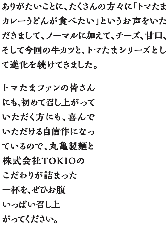 ありがたいことに、たくさんの方々に「トマたまカレーうどんが食べたい」というお声をいただきまして、ノーマルに加えて、チーズ、甘口、そして今回の牛カツと、トマたまシリーズとして進化を続けてきました。トマたまファンの皆さんにも、初めて召し上がっていただく方にも、喜んでいただける自信作になっているので、丸亀製麺とTOKIOのこだわりと感謝が詰まった一杯を、ぜひお腹いっぱい召し上がってください。