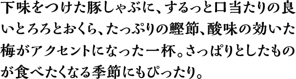 下味をつけた豚しゃぶに、するっと口当たりの良いとろろとおくら、たっぷりの鰹節、酸味の効いた梅がアクセントになった一杯。さっぱりとしたものが食べたくなる季節にもぴったり。