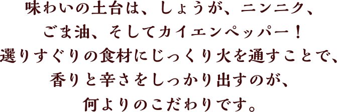 味わいの土台は、しょうが、ニンニク、ごま油、そしてカイエンペッパー！選りすぐりの食材にじっくり火を通すことで、香りと辛さをしっかり出すのが、何よりのこだわりです。