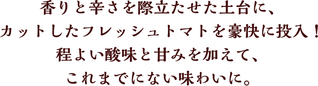 香りと辛さを際立たせた土台に、カットしたフレッシュトマトを豪快に投入！程よい酸味と甘みを加えて、これまでにない味わいに。