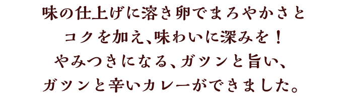 味の仕上げに溶き卵でまろやかさとコクを加え、味わいに深みを！やみつきになる、ガツンと旨い、ガツンと辛いカレーができました。