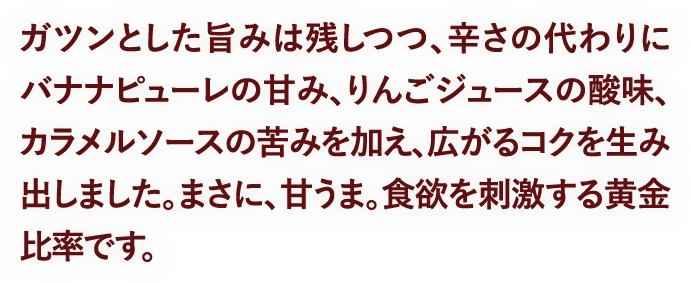 ガツンとした旨みは残しつつ、辛さの代わりにバナナピューレの甘み、りんごジュースの酸味、カラメルソースの苦みを加え、広がるコクを生み出しました。まさに、甘うま。食欲を刺激する黄金比率です。