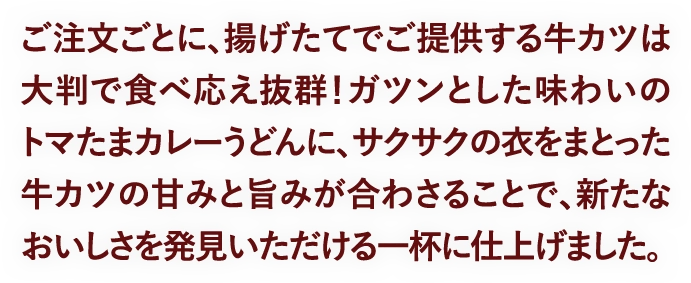 ご注文ごとに、揚げたてでご提供する牛カツは大判で食べ応え抜群！ガツンとした味わいのトマたまカレーうどんに、サクサクの衣をまとった牛カツの甘みと旨みが合わさることで、新たなおいしさを発見いただける一杯に仕上げました。