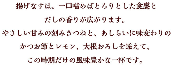 揚げなすは、一口噛めばとろりとした食感とだしの香りが広がります。やさしい甘みの刻みきつねと、あしらいに味変わりのかつお節とレモン、大根おろしを添えて、この時期だけの風味豊かな一杯です。