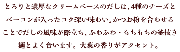 とろりと濃厚なクリームベースのだしは、4種のチーズとベーコンが入ったコク深い味わい。かつお粉を合わせることでだしの風味が際立ち、ふわふわ・もちもちの釜抜き麺とよく合います。大葉の香りがアクセント。