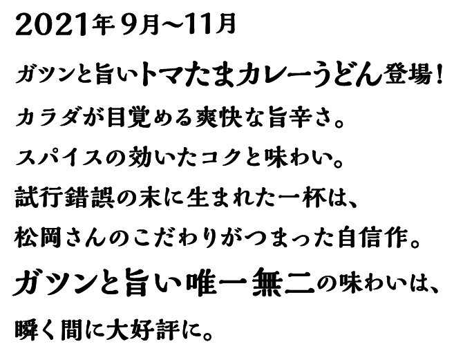 2021年9月～11月 ガツンと旨いトマたまカレーうどん登場! カラダが目覚める爽快な旨辛さ。スパイスの効いたコクと味わい。試行錯誤の末に生まれた一杯は、松岡さんのこだわりがつまった自信作。ガツンと旨い唯一無二の味わいは、瞬く間に大好評に。