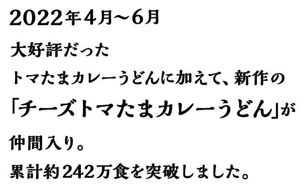 2022年4月～6月 大好評だったトマたまカレーうどんに加えて、新作の「チーズトマたまカレーうどん」が仲間入り。累計約242万食を突破しました。