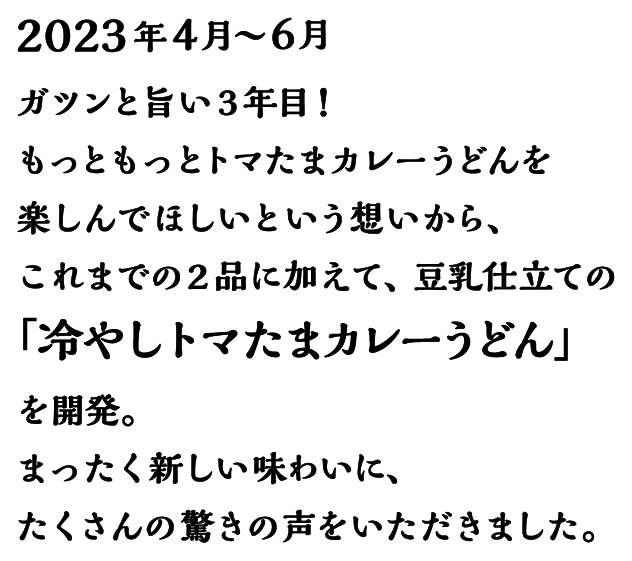 2023年4月～6月 ガツンと旨い3年目 !もっともっとトマたまカレーうどんを楽しんでほしいという想いから、これまでの2品に加えて、豆乳仕立ての「冷やしトマたまカレーうどん」を開発。まったく新しい味わいに、たくさんの驚きの声をいただきました。