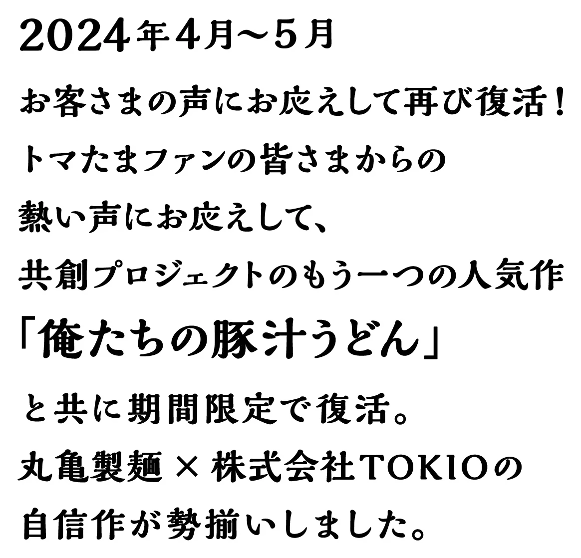 2024年4月～5月 お客さまの声にお応えして再び復活!トマたまファンの皆さまからの熱い声にお応えして、共創プロジェクトのもう一つの人気作「俺たちの豚汁うどん」と共に期間限定で復活。 丸亀製麺 × 株式会社TOKIOの自信作が勢揃いしました。
