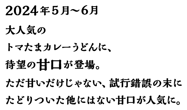 2024年5月～6月 大人気のトマたまカレーうどんに、待望の甘口が登場。ただ甘いだけじゃない、試行錯誤の末にたどりついた他にはない甘口が人気に。