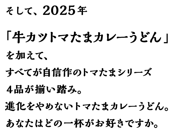 そして、2025年 「牛カツトマたまカレーうどん」を加えて、すべてが自信作のトマたまシリーズ4品が揃い踏み。進化をやめないトマたまカレーうどん。あなたはどの一杯がお好きですか。