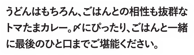 うどんはもちろん、ごはんとの相性も抜群なトマたまカレー。〆にぴったり、ごはんと一緒に最後のひと口までご堪能ください。