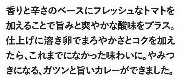 香りと辛さのベースにフレッシュなトマトを加えることで旨みと爽やかな酸味をプラス。仕上げに溶き卵でまろやかさとコクを加えたら、これまでになかった味わいに。やみつきになる、ガツンと旨いカレーができました。