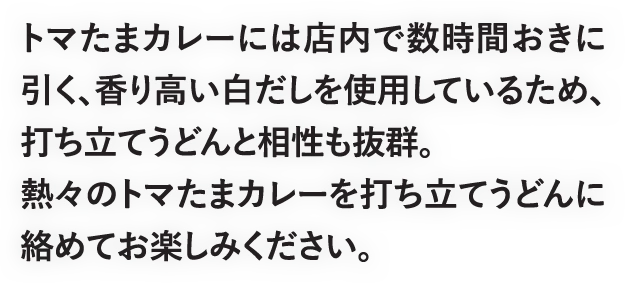 トマたまカレーには店内で数時間おきに引く、香り高い白だしを使用しているため、打ち立てうどんと相性も抜群。熱々のトマたまカレーを打ち立てうどんに絡めてお楽しみください。
