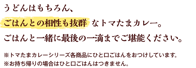 うどんはもちろん、ごはんとの相性も抜群なトマたまカレーは、〆にぴったり、ごはんと一緒に最後の一滴までご堪能ください。※トマたまカレーシリーズ各商品にひと口ごはんをお付けしています。※お持ち帰りの場合はひと口ごはんはつきません。
