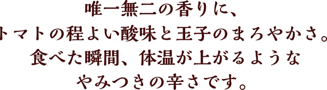 唯一無二の香りに、トマトの程よい酸味と玉子のまろやかさ。食べた瞬間、体温が上がるようなやみつきの辛さです。