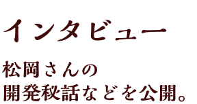 インタビュー 松岡さんの開発秘話などを公開。