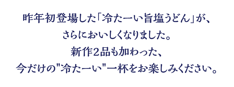 昨年初登場した「冷たーい旨塩うどん」が、さらにおいしくなりました。新作2品も加わった、今だけの冷たーい一杯をお楽しみください。
