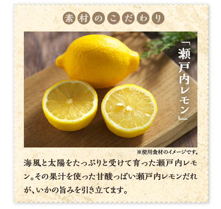 素材のこだわり「瀬戸内レモン」海風と太陽をたっぷりと受けて育った瀬戸内レモン。その果汁を使った甘酸っぱい瀬戸内レモンだれが、いかの旨みを引き立てます。