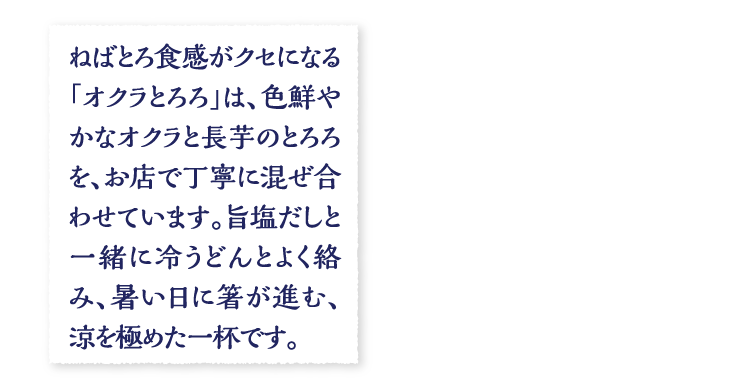 ねばとろ食感がクセになる「オクラとろろ」は、色鮮やかなオクラと長芋のとろろを、お店で丁寧に混ぜ合わせています。旨塩だしと一緒に冷うどんとよく絡み、暑い日に箸が進む、涼を極めた一杯です。