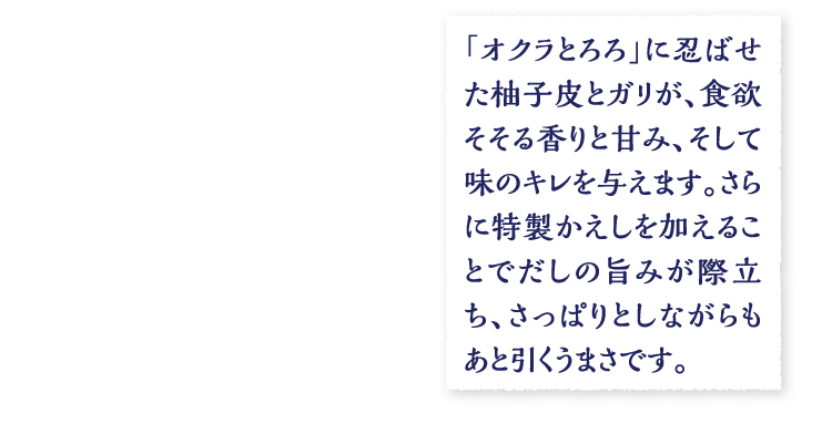 「オクラとろろ」に忍ばせた柚子皮とガリが、食欲そそる香りと甘み、そして味のキレを与えます。さらに特製かえしを加えることでだしの旨みが際立ち、さっぱりとしながらもあと引くうまさです。